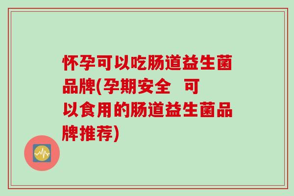 怀孕可以吃肠道益生菌品牌(孕期安全  可以食用的肠道益生菌品牌推荐)