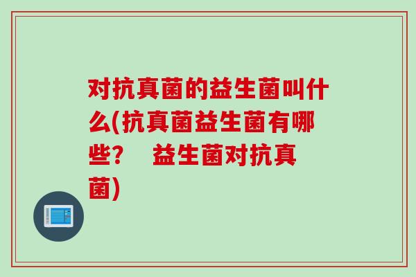 对抗真菌的益生菌叫什么(抗真菌益生菌有哪些？  益生菌对抗真菌)