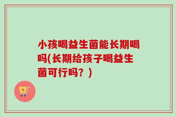 小孩喝益生菌能长期喝吗(长期给孩子喝益生菌可行吗？)