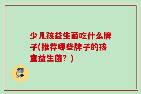 少儿孩益生菌吃什么牌子(推荐哪些牌子的孩童益生菌？)