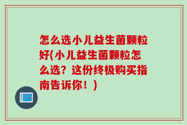 怎么选小儿益生菌颗粒好(小儿益生菌颗粒怎么选？这份终极购买指南告诉你！)