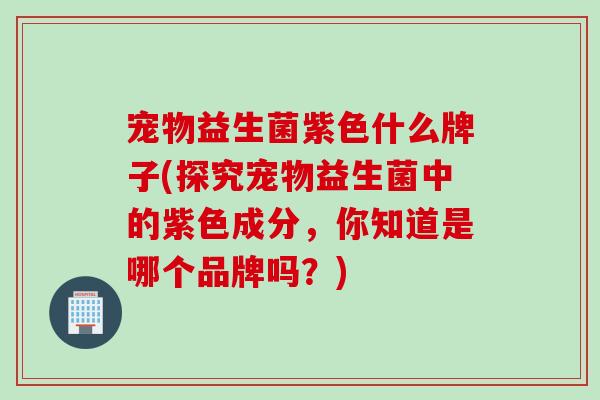 宠物益生菌紫色什么牌子(探究宠物益生菌中的紫色成分，你知道是哪个品牌吗？)