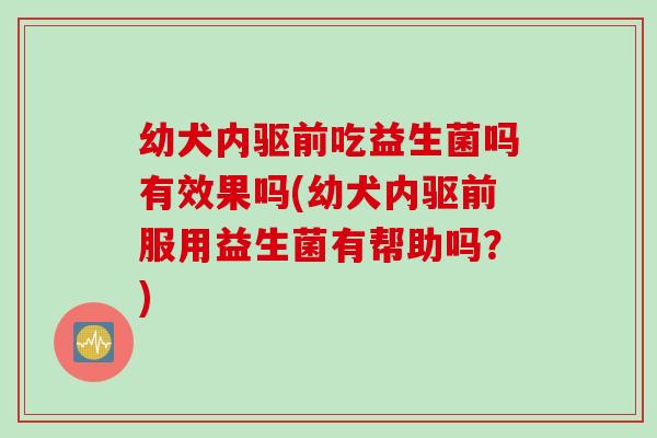 幼犬内驱前吃益生菌吗有效果吗(幼犬内驱前服用益生菌有帮助吗?) 幼犬内驱前吃益生菌吗有效果吗(幼犬内驱前服用益生菌有帮助吗?)