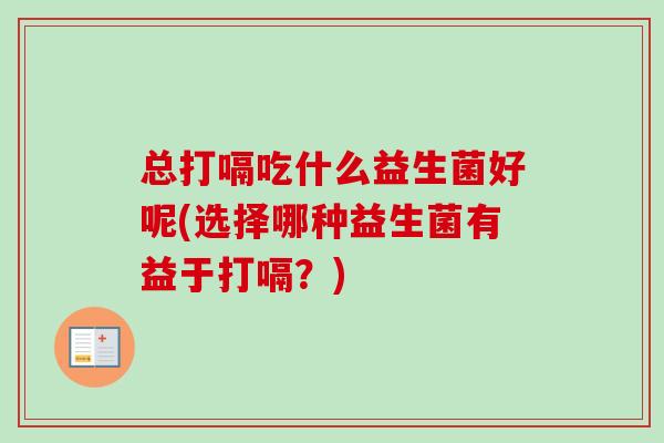 总打嗝吃什么益生菌好呢(选择哪种益生菌有益于打嗝?) 总打嗝吃什么益生菌好呢(选择哪种益生菌有益于打嗝?)