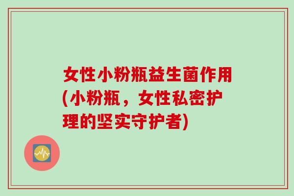 女性小粉瓶益生菌作用(小粉瓶，女性私密护理的坚实守护者)