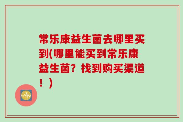 常乐康益生菌去哪里买到(哪里能买到常乐康益生菌?找到购买渠道!) 常乐康益生菌去哪里买到(哪里能买到常乐康益生菌?找到购买渠道!)