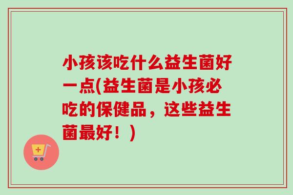 小孩该吃什么益生菌好一点(益生菌是小孩必吃的保健品，这些益生菌最好！)