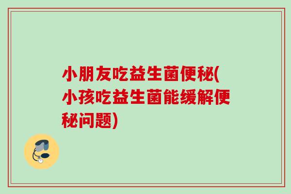 小朋友吃益生菌(小孩吃益生菌能缓解问题)