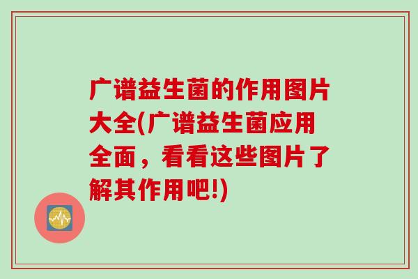 广谱益生菌的作用图片大全(广谱益生菌应用全面，看看这些图片了解其作用吧!)
