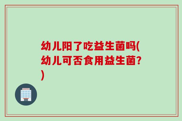 幼儿阳了吃益生菌吗(幼儿可否食用益生菌？)