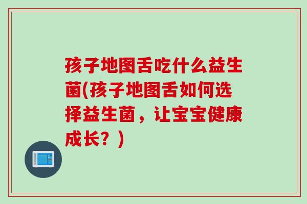 孩子地图舌吃什么益生菌(孩子地图舌如何选择益生菌,让宝宝健康成长?) 孩子地图舌吃什么益生菌(孩子地图舌如何选择益生菌,让宝宝健康成长?)