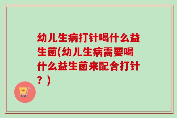 幼儿生打针喝什么益生菌(幼儿生需要喝什么益生菌来配合打针？)