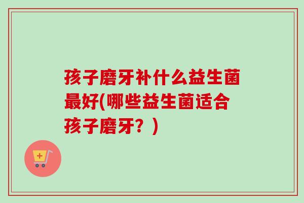 孩子磨牙补什么益生菌好(哪些益生菌适合孩子磨牙？)