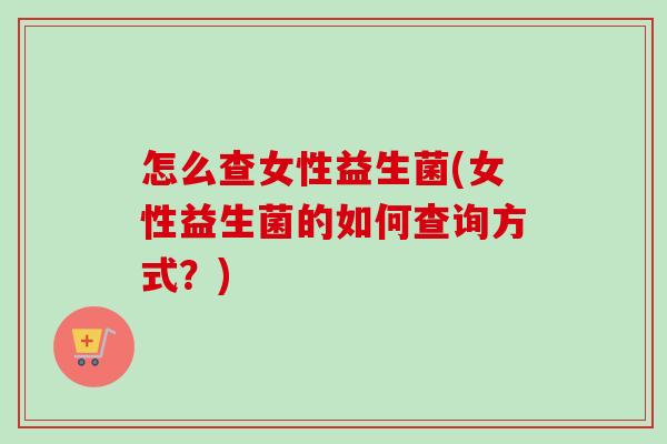 怎么查女性益生菌(女性益生菌的如何查询方式？)