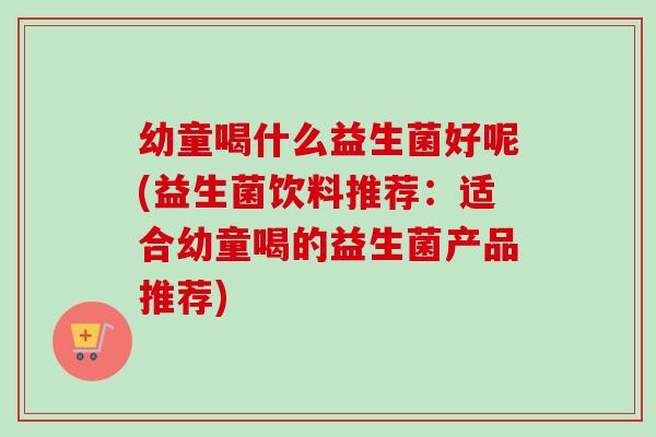 幼童喝什么益生菌好呢(益生菌饮料推荐：适合幼童喝的益生菌产品推荐)