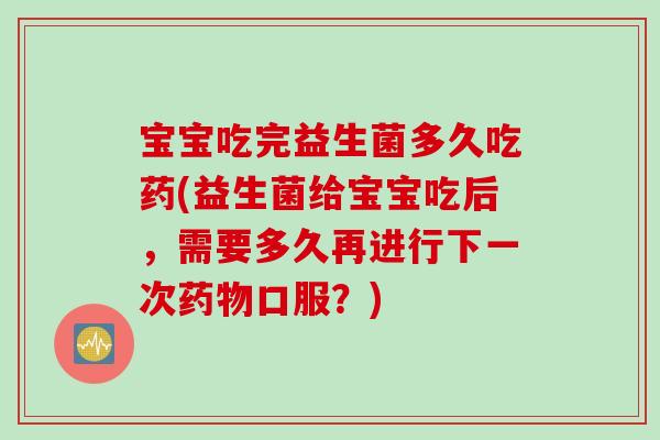 宝宝吃完益生菌多久吃药(益生菌给宝宝吃后，需要多久再进行下一次药物口服？)