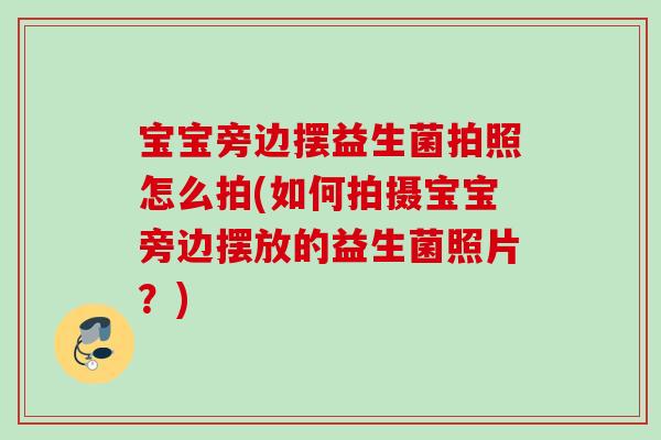 宝宝旁边摆益生菌拍照怎么拍(如何拍摄宝宝旁边摆放的益生菌照片？)
