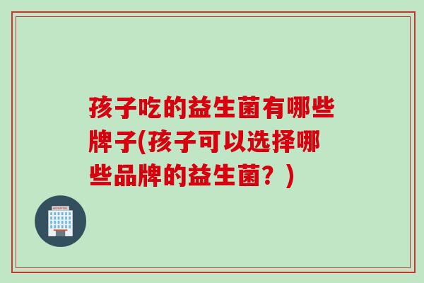 孩子吃的益生菌有哪些牌子(孩子可以选择哪些品牌的益生菌？)
