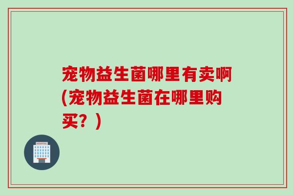 宠物益生菌哪里有卖啊(宠物益生菌在哪里购买?) 宠物益生菌哪里有卖啊(宠物益生菌在哪里购买?)