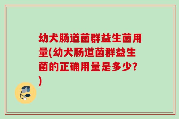幼犬肠道菌群益生菌用量(幼犬肠道菌群益生菌的正确用量是多少？)