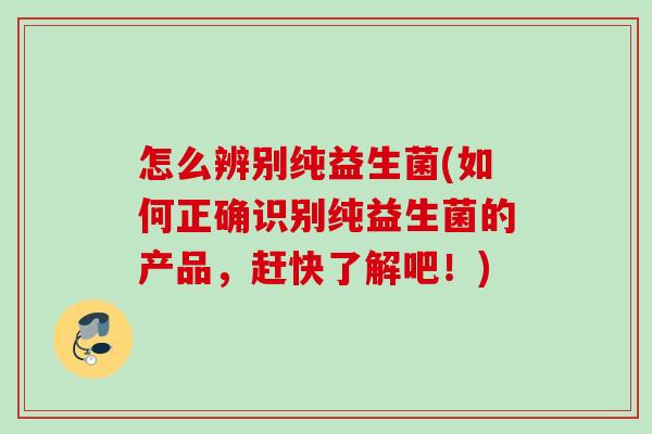 怎么辨别纯益生菌(如何正确识别纯益生菌的产品,赶快了解吧!) 怎么辨别纯益生菌(如何正确识别纯益生菌的产品,赶快了解吧!)