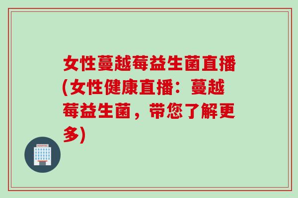 女性蔓越莓益生菌直播(女性健康直播：蔓越莓益生菌，带您了解更多)