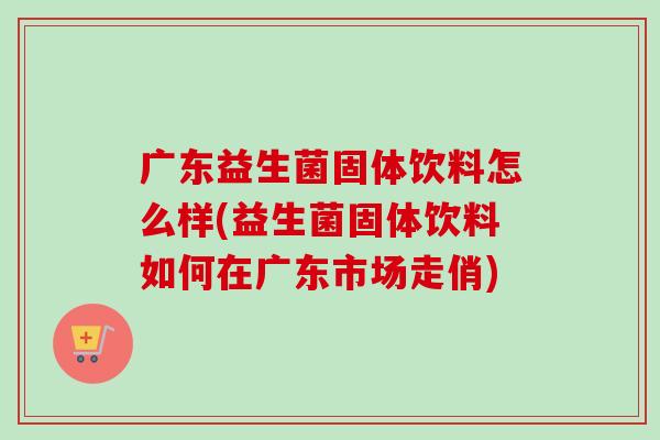广东益生菌固体饮料怎么样(益生菌固体饮料如何在广东市场走俏)