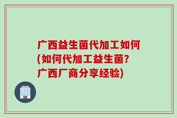 广西益生菌代加工如何(如何代加工益生菌?广西厂商分享经验) 广西益生菌代加工如何(如何代加工益生菌?广西厂商分享经验)