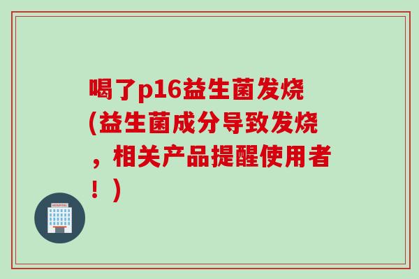 喝了p16益生菌发烧(益生菌成分导致发烧,相关产品提醒使用者!) 喝了p16益生菌发烧(益生菌成分导致发烧,相关产品提醒使用者!)