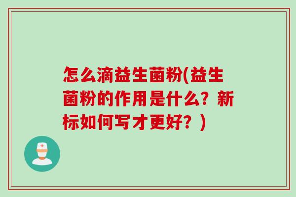 怎么滴益生菌粉(益生菌粉的作用是什么?新标如何写才更好?) 怎么滴益生菌粉(益生菌粉的作用是什么?新标如何写才更好?)
