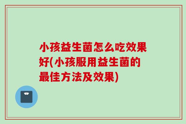 小孩益生菌怎么吃效果好(小孩服用益生菌的佳方法及效果) 小孩益生菌怎么吃效果好(小孩服用益生菌的佳方法及效果)