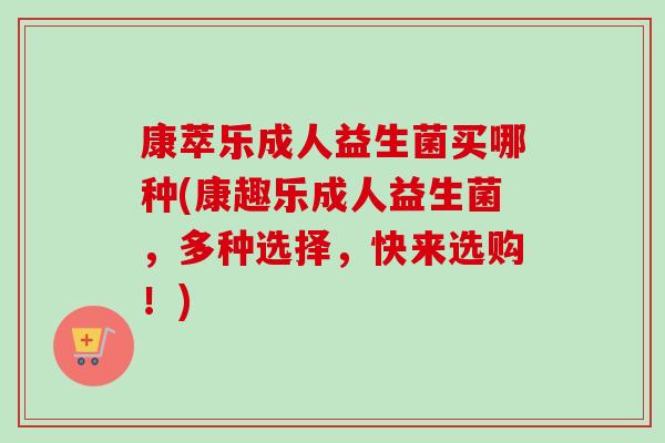 康萃乐成人益生菌买哪种(康趣乐成人益生菌，多种选择，快来选购！)