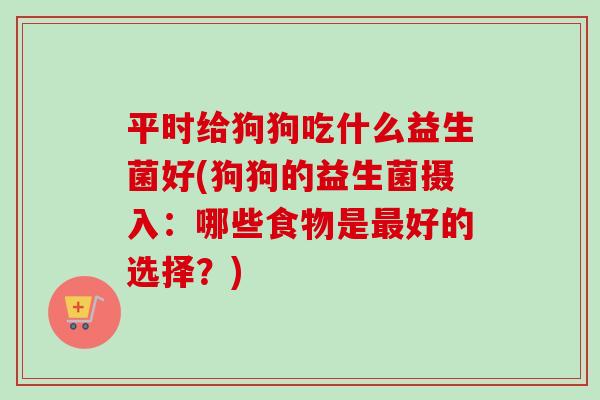 平时给狗狗吃什么益生菌好(狗狗的益生菌摄入：哪些食物是好的选择？)