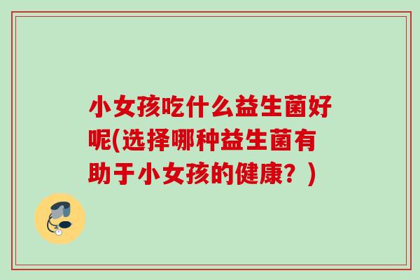 小女孩吃什么益生菌好呢(选择哪种益生菌有助于小女孩的健康？)