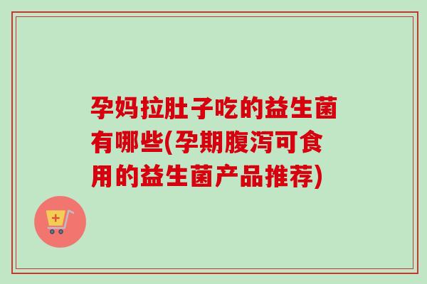 孕妈拉肚子吃的益生菌有哪些(孕期腹泻可食用的益生菌产品推荐)