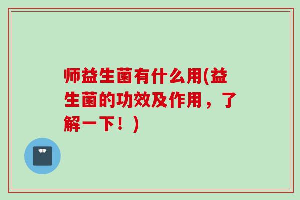 师益生菌有什么用(益生菌的功效及作用,了解一下!) 师益生菌有什么用(益生菌的功效及作用,了解一下!)