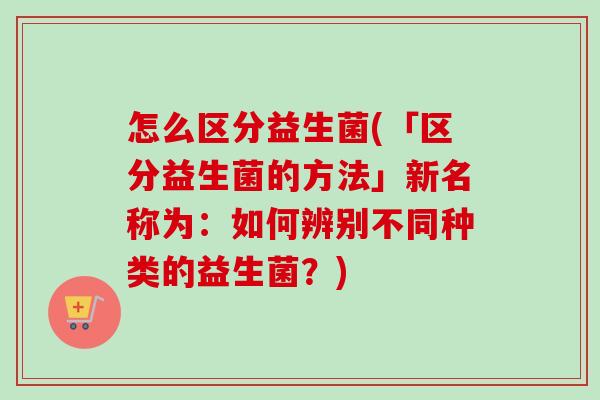 怎么区分益生菌(「区分益生菌的方法」新名称为:如何辨别不同种类的益生菌?) 怎么区分益生菌(「区分益生菌的方法」新名称为:如何辨别不同种类的益生菌?)