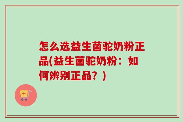 怎么选益生菌驼奶粉正品(益生菌驼奶粉：如何辨别正品？)