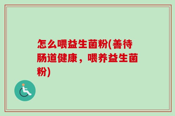 怎么喂益生菌粉(善待肠道健康，喂养益生菌粉)
