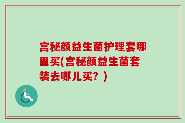 宫秘颜益生菌护理套哪里买(宫秘颜益生菌套装去哪儿买?) 宫秘颜益生菌护理套哪里买(宫秘颜益生菌套装去哪儿买?)