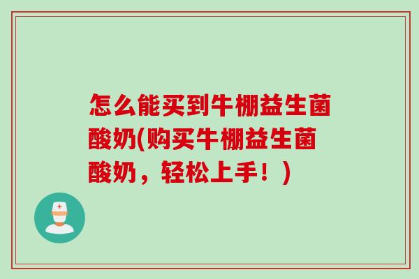 怎么能买到牛棚益生菌酸奶(购买牛棚益生菌酸奶,轻松上手!) 怎么能买到牛棚益生菌酸奶(购买牛棚益生菌酸奶,轻松上手!)