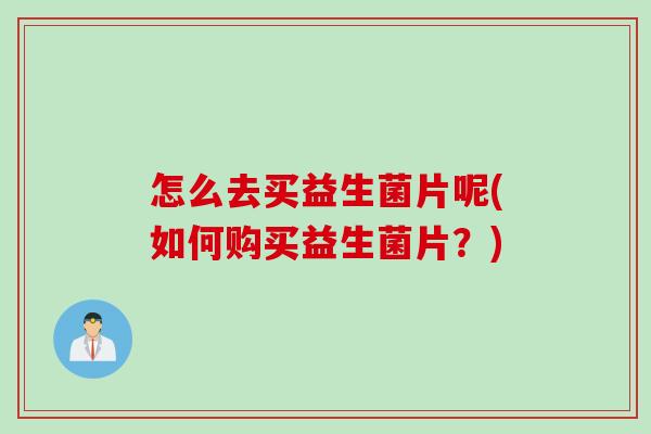 怎么去买益生菌片呢(如何购买益生菌片?) 怎么去买益生菌片呢(如何购买益生菌片?)