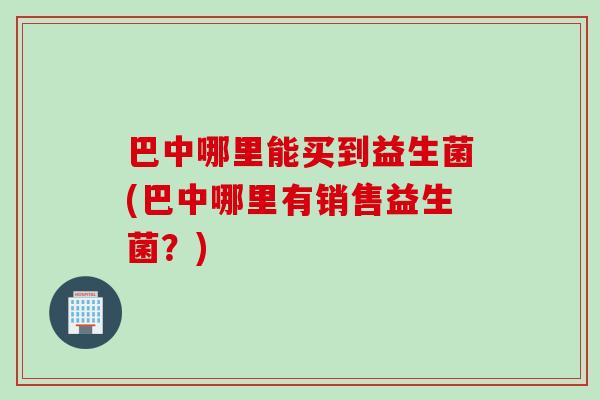 巴中哪里能买到益生菌(巴中哪里有销售益生菌?) 巴中哪里能买到益生菌(巴中哪里有销售益生菌?)