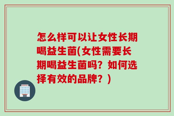 怎么样可以让女性长期喝益生菌(女性需要长期喝益生菌吗？如何选择有效的品牌？)