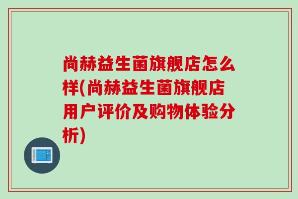 尚赫益生菌旗舰店怎么样(尚赫益生菌旗舰店用户评价及购物体验分析) 尚赫益生菌旗舰店怎么样(尚赫益生菌旗舰店用户评价及购物体验分析)