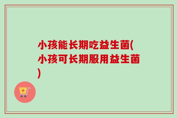 小孩能长期吃益生菌(小孩可长期服用益生菌)