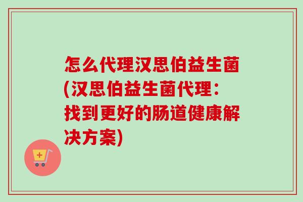 怎么代理汉思伯益生菌(汉思伯益生菌代理：找到更好的肠道健康解决方案)