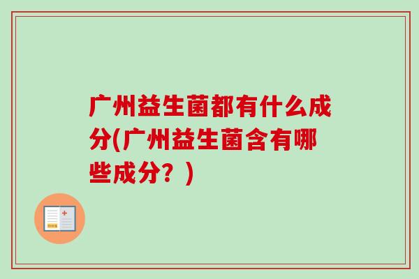 广州益生菌都有什么成分(广州益生菌含有哪些成分?) 广州益生菌都有什么成分(广州益生菌含有哪些成分?)
