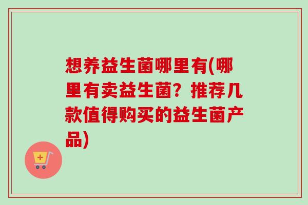 想养益生菌哪里有(哪里有卖益生菌？推荐几款值得购买的益生菌产品)