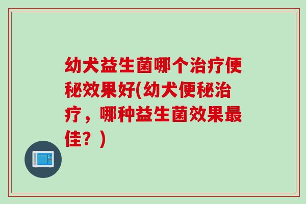 幼犬益生菌哪个效果好(幼犬,哪种益生菌效果佳?) 幼犬益生菌哪个效果好(幼犬,哪种益生菌效果佳?)